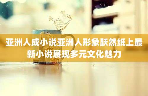 亚洲人成小说亚洲人形象跃然纸上最新小说展现多元文化魅力