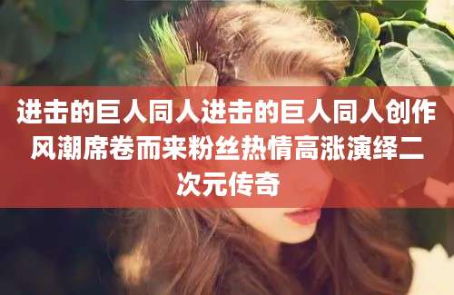 进击的巨人同人进击的巨人同人创作风潮席卷而来粉丝热情高涨演绎二次元传奇