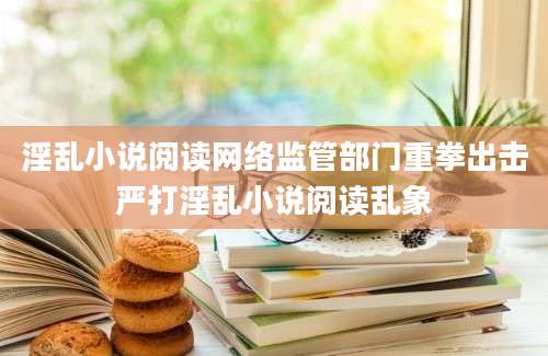 淫乱小说阅读网络监管部门重拳出击严打淫乱小说阅读乱象