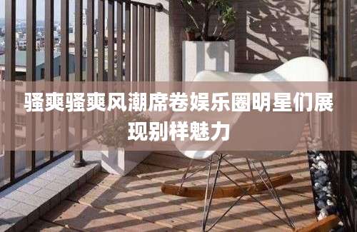 骚爽骚爽风潮席卷娱乐圈明星们展现别样魅力