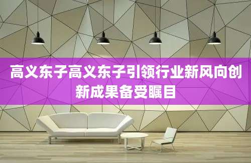 高义东子高义东子引领行业新风向创新成果备受瞩目
