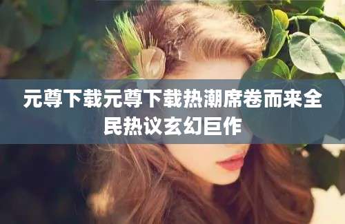 元尊下载元尊下载热潮席卷而来全民热议玄幻巨作