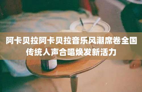 阿卡贝拉阿卡贝拉音乐风潮席卷全国传统人声合唱焕发新活力