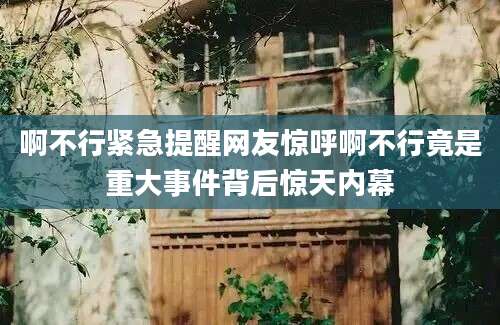啊不行紧急提醒网友惊呼啊不行竟是重大事件背后惊天内幕