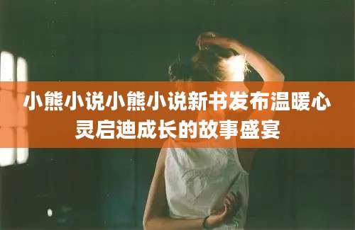 小熊小说小熊小说新书发布温暖心灵启迪成长的故事盛宴