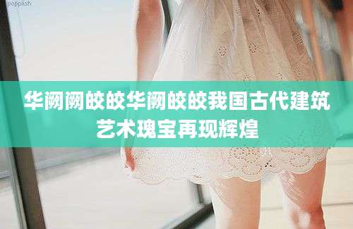华阙阙皎皎华阙皎皎我国古代建筑艺术瑰宝再现辉煌