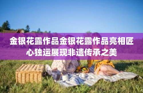 金银花露作品金银花露作品亮相匠心独运展现非遗传承之美