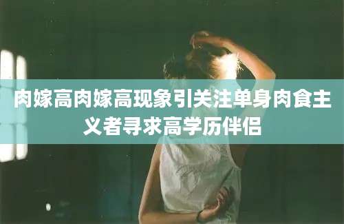 肉嫁高肉嫁高现象引关注单身肉食主义者寻求高学历伴侣