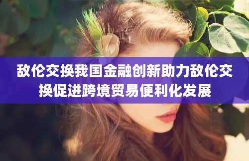 敌伦交换我国金融创新助力敌伦交换促进跨境贸易便利化发展