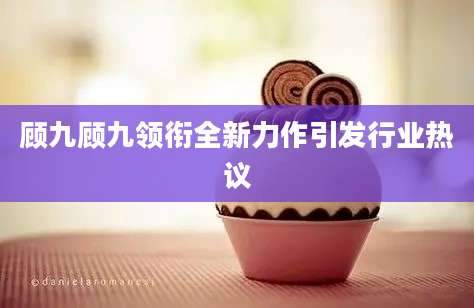 顾九顾九领衔全新力作引发行业热议