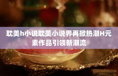 耽美h小说耽美小说界再掀热潮H元素作品引领新潮流