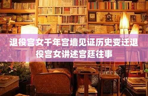 退役宫女千年宫墙见证历史变迁退役宫女讲述宫廷往事