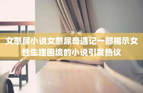 女憋尿小说女憋尿奇遇记一部揭示女性生理困境的小说引发热议