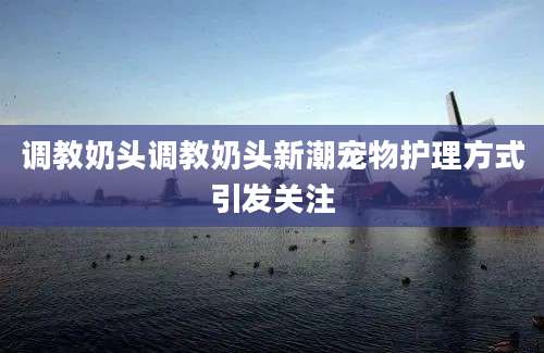 调教奶头调教奶头新潮宠物护理方式引发关注