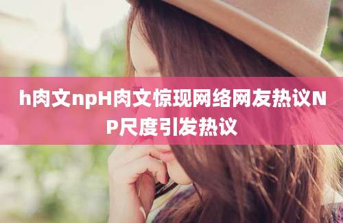 h肉文npH肉文惊现网络网友热议NP尺度引发热议