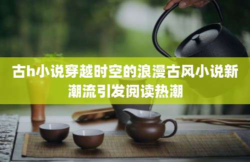 古h小说穿越时空的浪漫古风小说新潮流引发阅读热潮