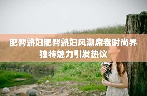 肥臀熟妇肥臀熟妇风潮席卷时尚界独特魅力引发热议