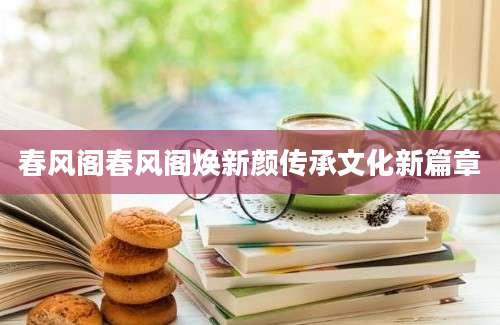 春风阁春风阁焕新颜传承文化新篇章