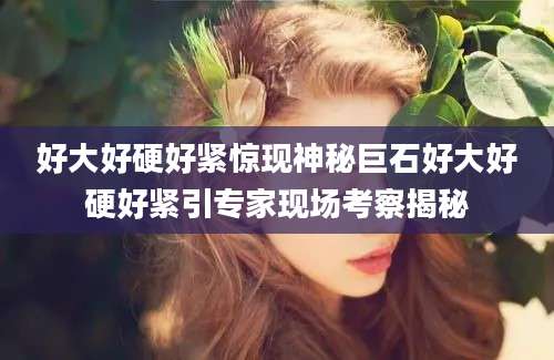 好大好硬好紧惊现神秘巨石好大好硬好紧引专家现场考察揭秘