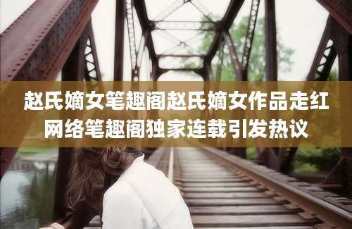赵氏嫡女笔趣阁赵氏嫡女作品走红网络笔趣阁独家连载引发热议