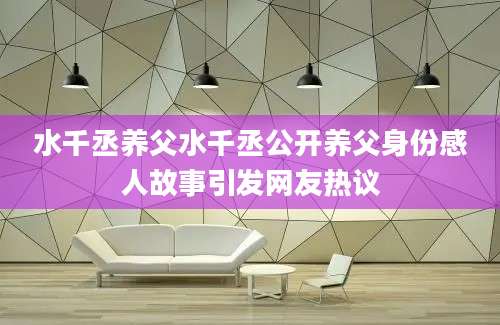 水千丞养父水千丞公开养父身份感人故事引发网友热议