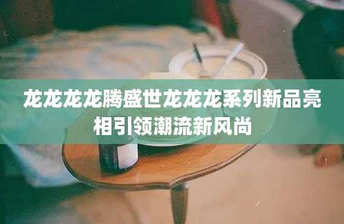 龙龙龙龙腾盛世龙龙龙系列新品亮相引领潮流新风尚