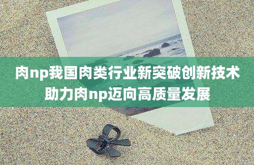 肉np我国肉类行业新突破创新技术助力肉np迈向高质量发展