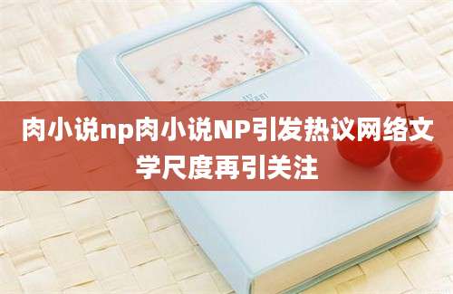 肉小说np肉小说NP引发热议网络文学尺度再引关注