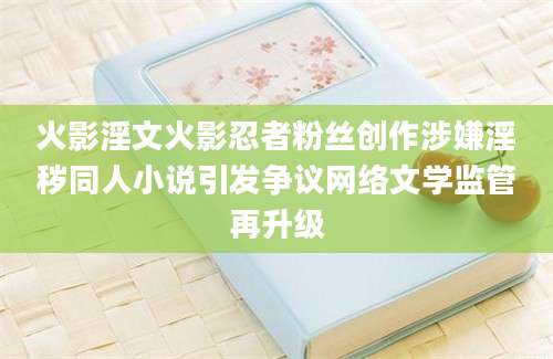 火影淫文火影忍者粉丝创作涉嫌淫秽同人小说引发争议网络文学监管再升级