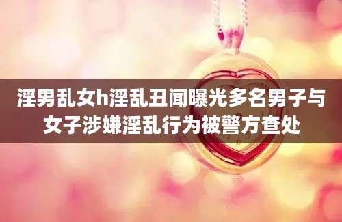 淫男乱女h淫乱丑闻曝光多名男子与女子涉嫌淫乱行为被警方查处
