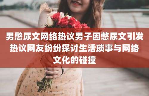 男憋尿文网络热议男子因憋尿文引发热议网友纷纷探讨生活琐事与网络文化的碰撞