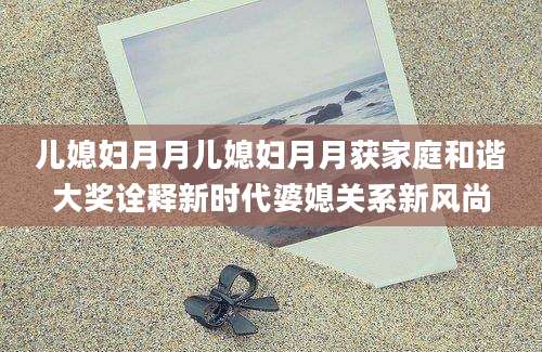 儿媳妇月月儿媳妇月月获家庭和谐大奖诠释新时代婆媳关系新风尚