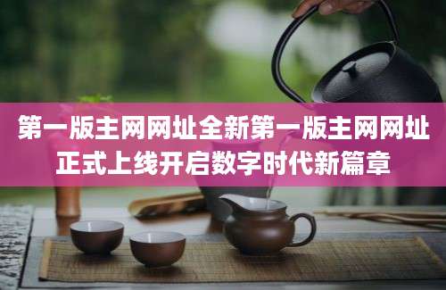 第一版主网网址全新第一版主网网址正式上线开启数字时代新篇章