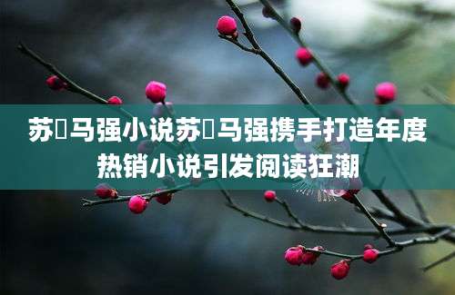 苏玥马强小说苏玥马强携手打造年度热销小说引发阅读狂潮