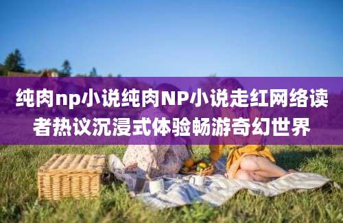 纯肉np小说纯肉NP小说走红网络读者热议沉浸式体验畅游奇幻世界