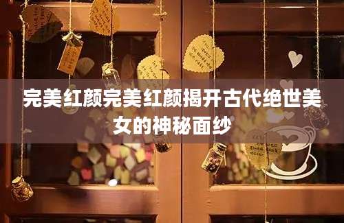 完美红颜完美红颜揭开古代绝世美女的神秘面纱