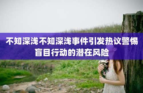 不知深浅不知深浅事件引发热议警惕盲目行动的潜在风险