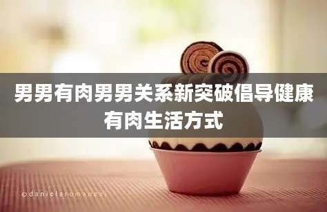 男男有肉男男关系新突破倡导健康有肉生活方式