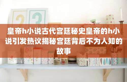 皇帝h小说古代宫廷秘史皇帝的h小说引发热议揭秘宫廷背后不为人知的故事