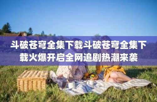 斗破苍穹全集下载斗破苍穹全集下载火爆开启全网追剧热潮来袭