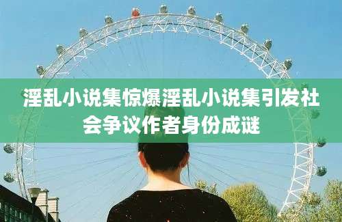 淫乱小说集惊爆淫乱小说集引发社会争议作者身份成谜