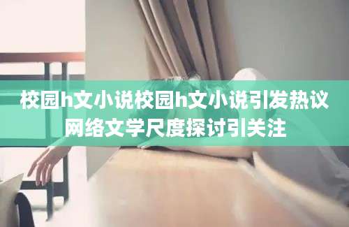 校园h文小说校园h文小说引发热议网络文学尺度探讨引关注