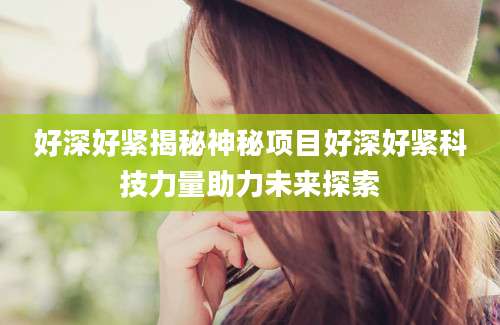 好深好紧揭秘神秘项目好深好紧科技力量助力未来探索