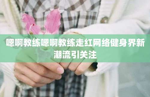 嗯啊教练嗯啊教练走红网络健身界新潮流引关注