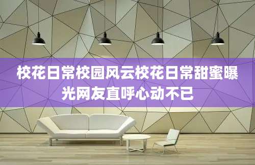 校花日常校园风云校花日常甜蜜曝光网友直呼心动不已