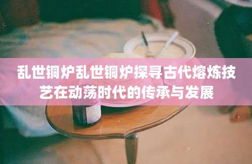 乱世铜炉乱世铜炉探寻古代熔炼技艺在动荡时代的传承与发展