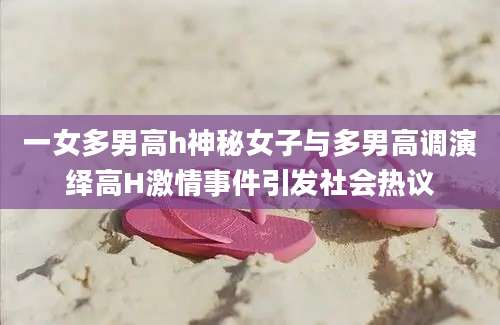 一女多男高h神秘女子与多男高调演绎高H激情事件引发社会热议