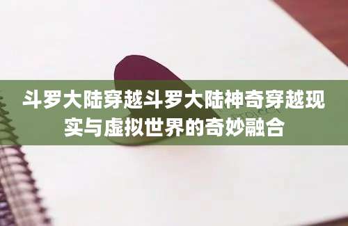 斗罗大陆穿越斗罗大陆神奇穿越现实与虚拟世界的奇妙融合