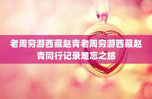老周穷游西藏赵青老周穷游西藏赵青同行记录难忘之旅