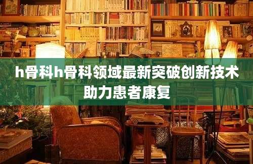 h骨科h骨科领域最新突破创新技术助力患者康复